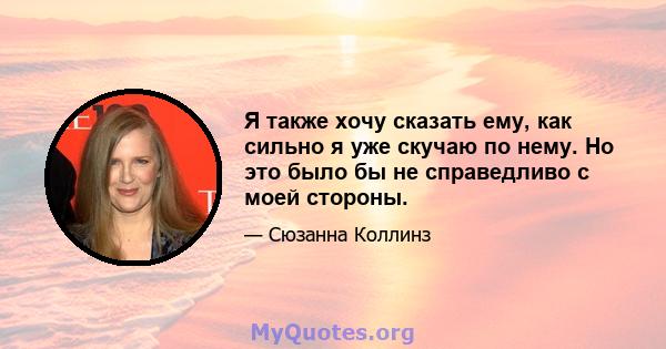 Я также хочу сказать ему, как сильно я уже скучаю по нему. Но это было бы не справедливо с моей стороны.