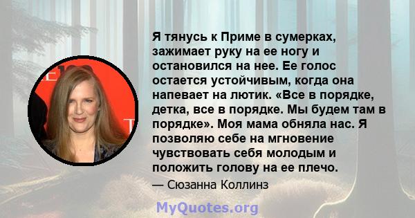 Я тянусь к Приме в сумерках, зажимает руку на ее ногу и остановился на нее. Ее голос остается устойчивым, когда она напевает на лютик. «Все в порядке, детка, все в порядке. Мы будем там в порядке». Моя мама обняла нас.