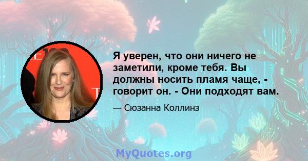 Я уверен, что они ничего не заметили, кроме тебя. Вы должны носить пламя чаще, - говорит он. - Они подходят вам.