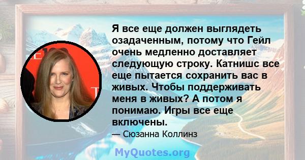 Я все еще должен выглядеть озадаченным, потому что Гейл очень медленно доставляет следующую строку. Катнишс все еще пытается сохранить вас в живых. Чтобы поддерживать меня в живых? А потом я понимаю. Игры все еще