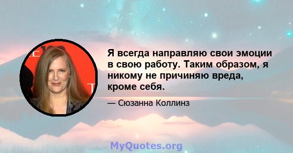 Я всегда направляю свои эмоции в свою работу. Таким образом, я никому не причиняю вреда, кроме себя.