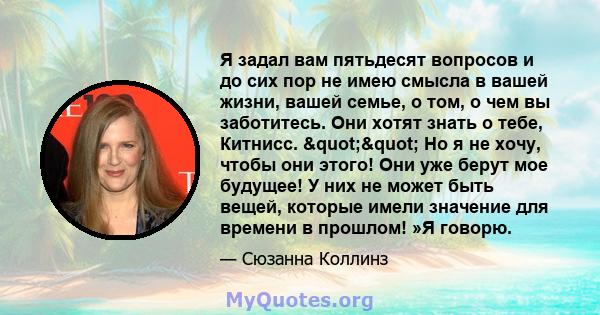 Я задал вам пятьдесят вопросов и до сих пор не имею смысла в вашей жизни, вашей семье, о том, о чем вы заботитесь. Они хотят знать о тебе, Китнисс. "" Но я не хочу, чтобы они этого! Они уже берут мое будущее!