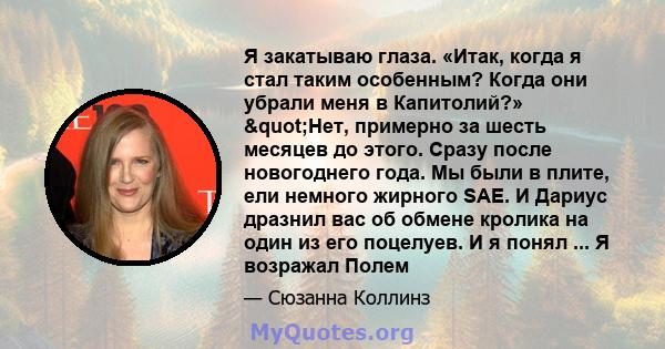 Я закатываю глаза. «Итак, когда я стал таким особенным? Когда они убрали меня в Капитолий?» "Нет, примерно за шесть месяцев до этого. Сразу после новогоднего года. Мы были в плите, ели немного жирного SAE. И Дариус 