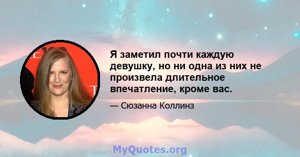 Я заметил почти каждую девушку, но ни одна из них не произвела длительное впечатление, кроме вас.