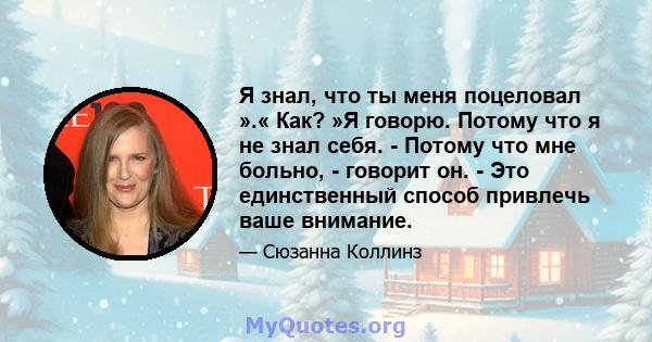 Я знал, что ты меня поцеловал ».« Как? »Я говорю. Потому что я не знал себя. - Потому что мне больно, - говорит он. - Это единственный способ привлечь ваше внимание.