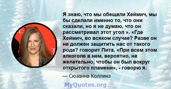 Я знаю, что мы обещали Хеймич, мы бы сделали именно то, что они сказали, но я не думаю, что он рассматривал этот угол ». «Где Хеймич, во всяком случае? Разве он не должен защитить нас от такого рода? говорит Пита. «При