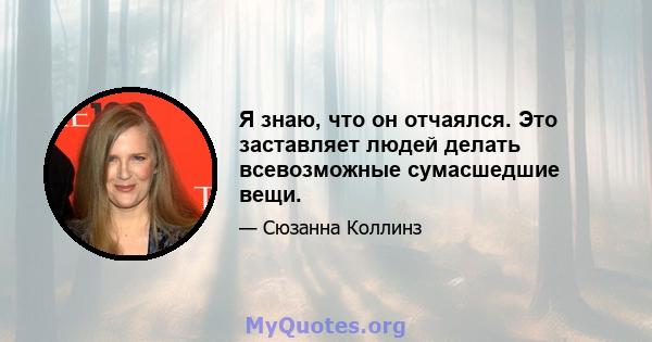 Я знаю, что он отчаялся. Это заставляет людей делать всевозможные сумасшедшие вещи.