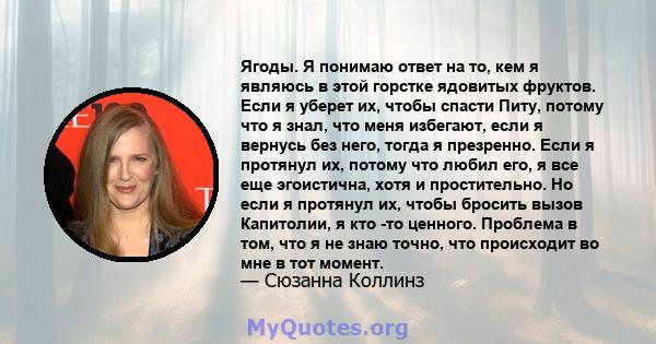 Ягоды. Я понимаю ответ на то, кем я являюсь в этой горстке ядовитых фруктов. Если я уберет их, чтобы спасти Питу, потому что я знал, что меня избегают, если я вернусь без него, тогда я презренно. Если я протянул их,