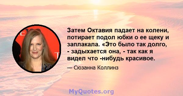 Затем Октавия падает на колени, потирает подол юбки о ее щеку и заплакала. «Это было так долго, - задыхается она, - так как я видел что -нибудь красивое.