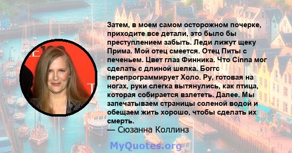 Затем, в моем самом осторожном почерке, приходите все детали, это было бы преступлением забыть. Леди лижут щеку Прима. Мой отец смеется. Отец Питы с печеньем. Цвет глаз Финника. Что Cinna мог сделать с длиной шелка.