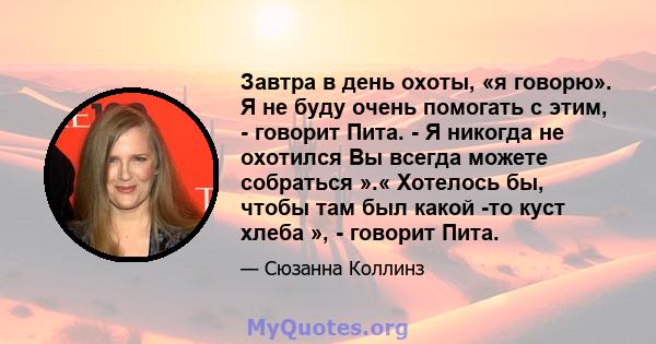 Завтра в день охоты, «я говорю». Я не буду очень помогать с этим, - говорит Пита. - Я никогда не охотился Вы всегда можете собраться ».« Хотелось бы, чтобы там был какой -то куст хлеба », - говорит Пита.