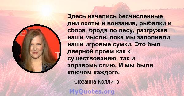 Здесь начались бесчисленные дни охоты и вонзания, рыбалки и сбора, бродя по лесу, разгружая наши мысли, пока мы заполняли наши игровые сумки. Это был дверной проем как к существованию, так и здравомыслию. И мы были