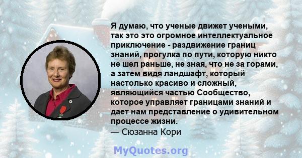 Я думаю, что ученые движет учеными, так это это огромное интеллектуальное приключение - раздвижение границ знаний, прогулка по пути, которую никто не шел раньше, не зная, что не за горами, а затем видя ландшафт, который 