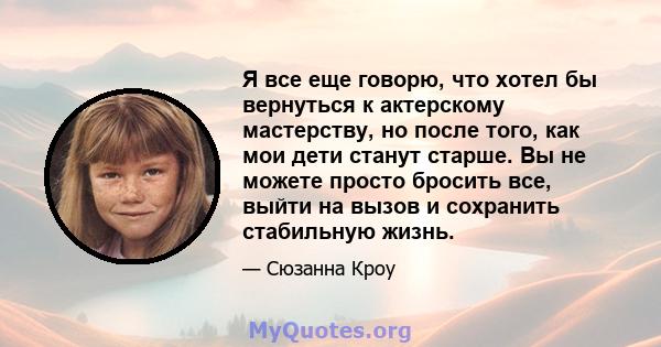 Я все еще говорю, что хотел бы вернуться к актерскому мастерству, но после того, как мои дети станут старше. Вы не можете просто бросить все, выйти на вызов и сохранить стабильную жизнь.