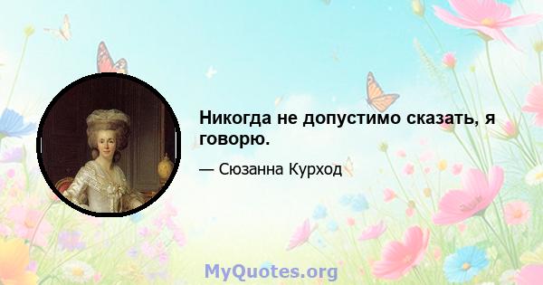 Никогда не допустимо сказать, я говорю.