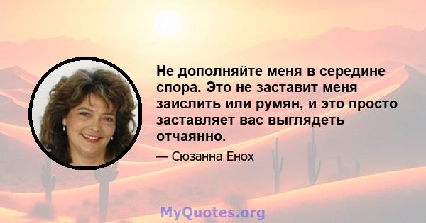 Не дополняйте меня в середине спора. Это не заставит меня заислить или румян, и это просто заставляет вас выглядеть отчаянно.