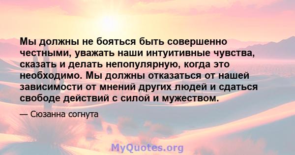 Мы должны не бояться быть совершенно честными, уважать наши интуитивные чувства, сказать и делать непопулярную, когда это необходимо. Мы должны отказаться от нашей зависимости от мнений других людей и сдаться свободе