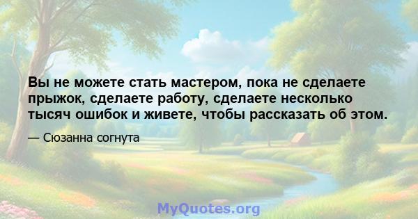 Вы не можете стать мастером, пока не сделаете прыжок, сделаете работу, сделаете несколько тысяч ошибок и живете, чтобы рассказать об этом.