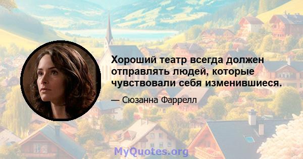 Хороший театр всегда должен отправлять людей, которые чувствовали себя изменившиеся.