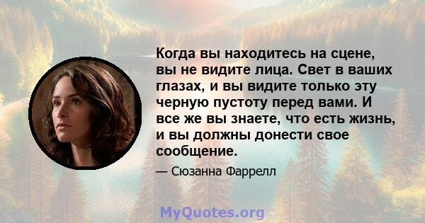 Когда вы находитесь на сцене, вы не видите лица. Свет в ваших глазах, и вы видите только эту черную пустоту перед вами. И все же вы знаете, что есть жизнь, и вы должны донести свое сообщение.