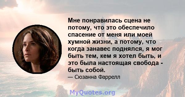 Мне понравилась сцена не потому, что это обеспечило спасение от меня или моей хумной жизни, а потому, что когда занавес поднялся, я мог быть тем, кем я хотел быть, и это была настоящая свобода - быть собой.