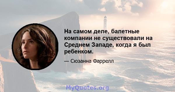 На самом деле, балетные компании не существовали на Среднем Западе, когда я был ребенком.