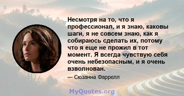 Несмотря на то, что я профессионал, и я знаю, каковы шаги, я не совсем знаю, как я собираюсь сделать их, потому что я еще не прожил в тот момент. Я всегда чувствую себя очень небезопасным, и я очень взволнован.