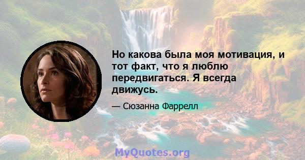 Но какова была моя мотивация, и тот факт, что я люблю передвигаться. Я всегда движусь.