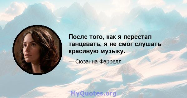 После того, как я перестал танцевать, я не смог слушать красивую музыку.