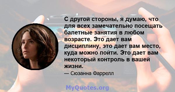 С другой стороны, я думаю, что для всех замечательно посещать балетные занятия в любом возрасте. Это дает вам дисциплину, это дает вам место, куда можно пойти. Это дает вам некоторый контроль в вашей жизни.