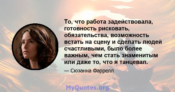 То, что работа задействовала, готовность рисковать, обязательства, возможность встать на сцену и сделать людей счастливыми, было более важным, чем стать знаменитым или даже то, что я танцевал.