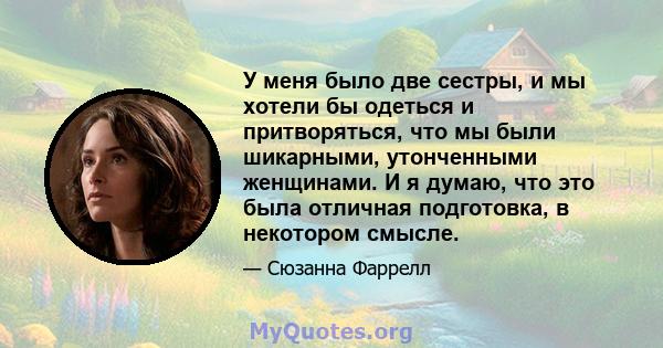 У меня было две сестры, и мы хотели бы одеться и притворяться, что мы были шикарными, утонченными женщинами. И я думаю, что это была отличная подготовка, в некотором смысле.