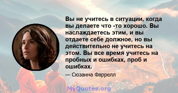 Вы не учитесь в ситуации, когда вы делаете что -то хорошо. Вы наслаждаетесь этим, и вы отдаете себе должное, но вы действительно не учитесь на этом. Вы все время учитесь на пробных и ошибках, проб и ошибках.