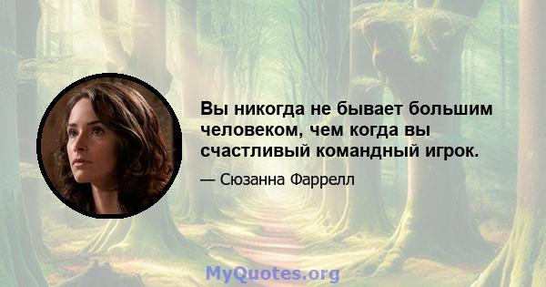 Вы никогда не бывает большим человеком, чем когда вы счастливый командный игрок.