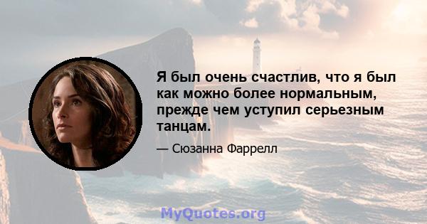 Я был очень счастлив, что я был как можно более нормальным, прежде чем уступил серьезным танцам.