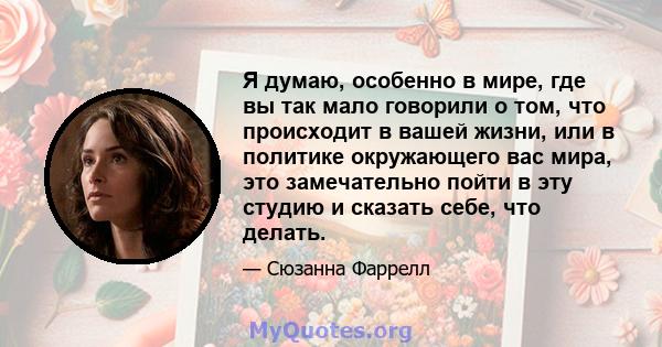 Я думаю, особенно в мире, где вы так мало говорили о том, что происходит в вашей жизни, или в политике окружающего вас мира, это замечательно пойти в эту студию и сказать себе, что делать.