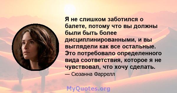 Я не слишком заботился о балете, потому что вы должны были быть более дисциплинированными, и вы выглядели как все остальные. Это потребовало определенного вида соответствия, которое я не чувствовал, что хочу сделать.