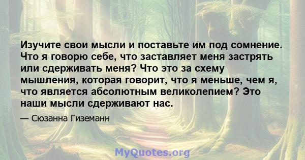 Изучите свои мысли и поставьте им под сомнение. Что я говорю себе, что заставляет меня застрять или сдерживать меня? Что это за схему мышления, которая говорит, что я меньше, чем я, что является абсолютным великолепием? 