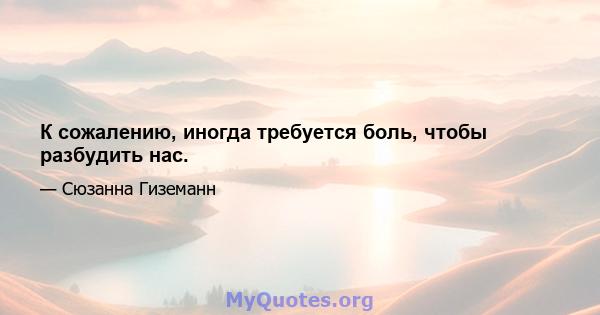 К сожалению, иногда требуется боль, чтобы разбудить нас.