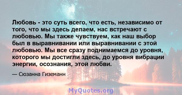 Любовь - это суть всего, что есть, независимо от того, что мы здесь делаем, нас встречают с любовью. Мы также чувствуем, как наш выбор был в выравнивании или выравнивании с этой любовью. Мы все сразу поднимаемся до