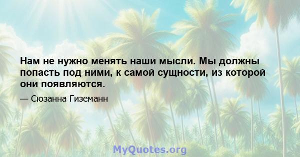 Нам не нужно менять наши мысли. Мы должны попасть под ними, к самой сущности, из которой они появляются.