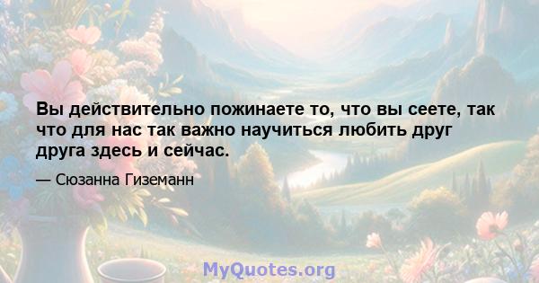 Вы действительно пожинаете то, что вы сеете, так что для нас так важно научиться любить друг друга здесь и сейчас.