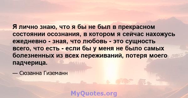 Я лично знаю, что я бы не был в прекрасном состоянии осознания, в котором я сейчас нахожусь ежедневно - зная, что любовь - это сущность всего, что есть - если бы у меня не было самых болезненных из всех переживаний,