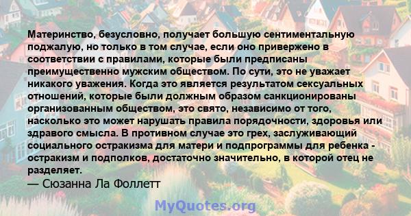 Материнство, безусловно, получает большую сентиментальную поджалую, но только в том случае, если оно привержено в соответствии с правилами, которые были предписаны преимущественно мужским обществом. По сути, это не