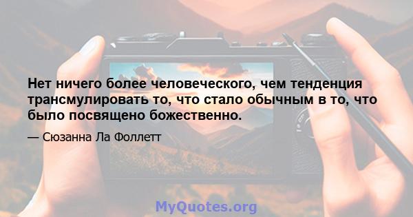 Нет ничего более человеческого, чем тенденция трансмулировать то, что стало обычным в то, что было посвящено божественно.