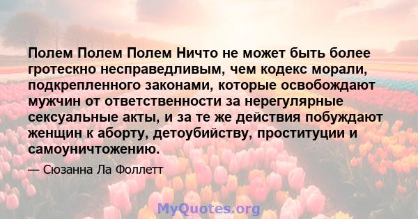 Полем Полем Полем Ничто не может быть более гротескно несправедливым, чем кодекс морали, подкрепленного законами, которые освобождают мужчин от ответственности за нерегулярные сексуальные акты, и за те же действия