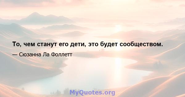 То, чем станут его дети, это будет сообществом.