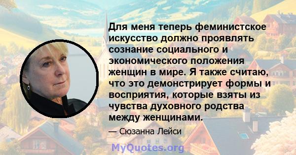 Для меня теперь феминистское искусство должно проявлять сознание социального и экономического положения женщин в мире. Я также считаю, что это демонстрирует формы и восприятия, которые взяты из чувства духовного родства 