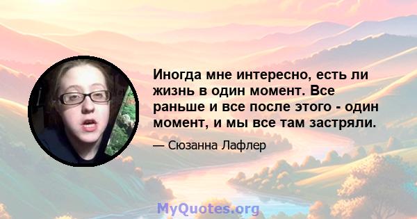 Иногда мне интересно, есть ли жизнь в один момент. Все раньше и все после этого - один момент, и мы все там застряли.