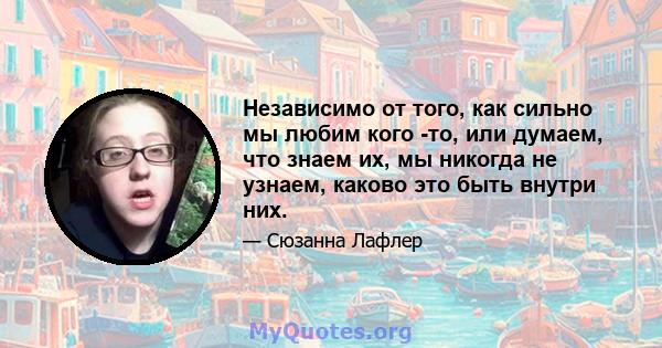 Независимо от того, как сильно мы любим кого -то, или думаем, что знаем их, мы никогда не узнаем, каково это быть внутри них.